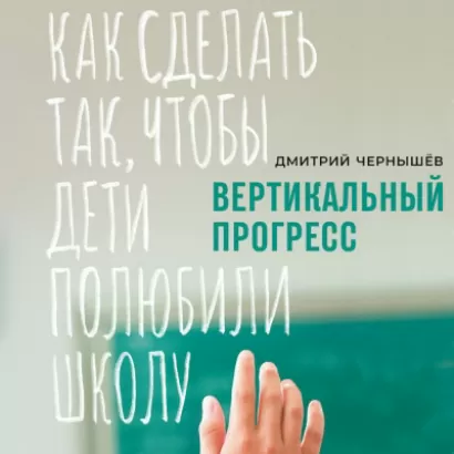 Вертикальный прогресс: Как сделать так, чтобы дети полюбили школу - Дмитрий Чернышев