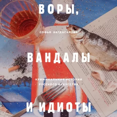 ВОРЫ, ВАНДАЛЫ И ИДИОТЫ: Криминальная история живописи в России - Софья Багдасарова