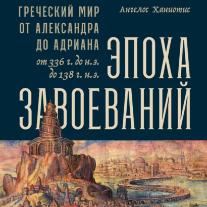 Эпоха завоеваний: Греческий мир от Александра до Адриана (336 г. до н.э. — 138 г. н.э.) - Ангелос Ханиотис